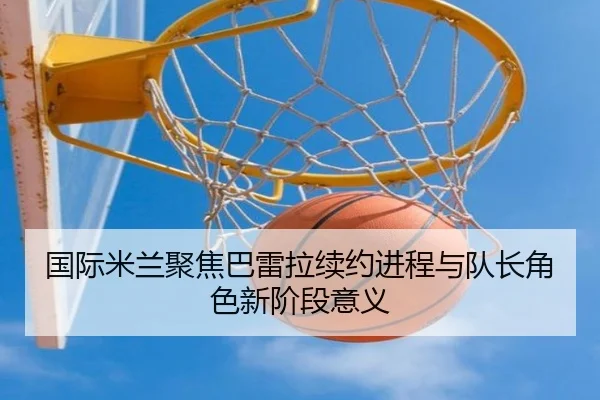 国际米兰聚焦巴雷拉续约进程与队长角色新阶段意义 | kaiyun
