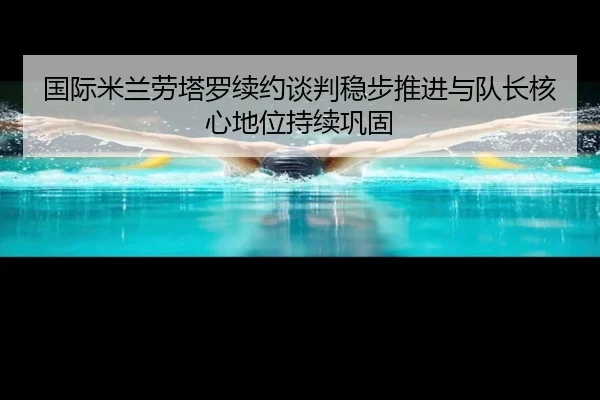 国际米兰劳塔罗续约谈判稳步推进与队长核心地位持续巩固 | kaiyun