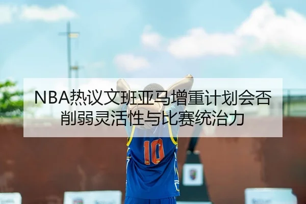 NBA热议文班亚马增重计划会否削弱灵活性与比赛统治力