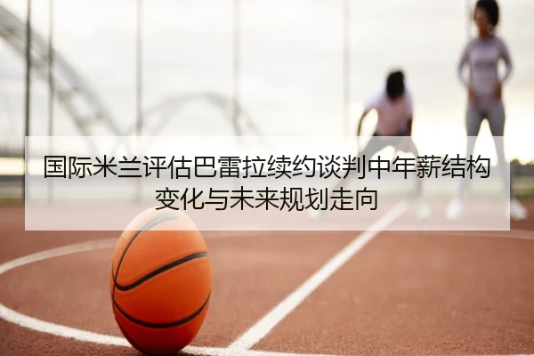 国际米兰评估巴雷拉续约谈判中年薪结构变化与未来规划走向