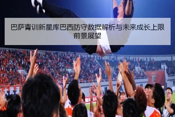 巴萨青训新星库巴西防守数据解析与未来成长上限前景展望