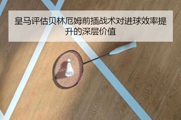 皇马评估贝林厄姆前插战术对进球效率提升的深层价值