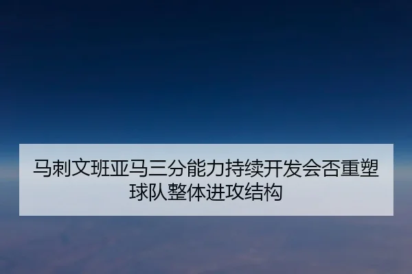 马刺文班亚马三分能力持续开发会否重塑球队整体进攻结构