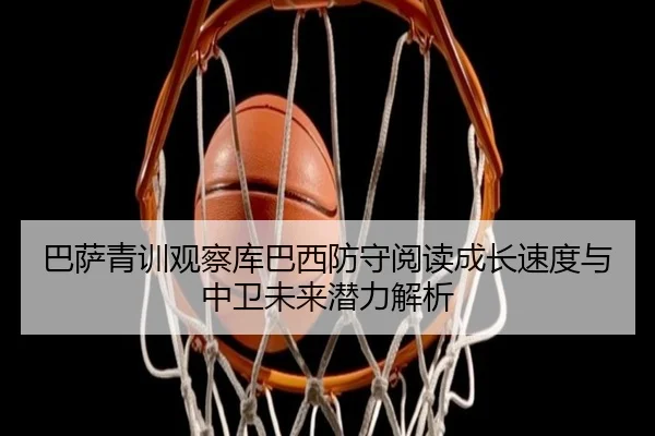 巴萨青训观察库巴西防守阅读成长速度与中卫未来潜力解析