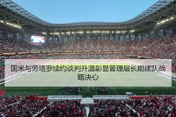 国米与劳塔罗续约谈判升温彰显管理层长期建队战略决心