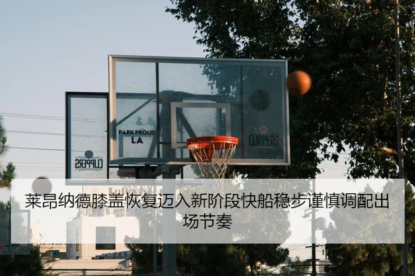 莱昂纳德膝盖恢复迈入新阶段快船稳步谨慎调配出场节奏